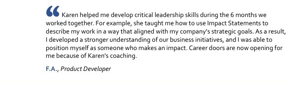 Karen helped me develop critical leadership skills during the 6 months we worked together. For example, she taught me how to use Impact Statements to describe my work in a way that aligned with my company's strategic goals. As a result, I developed a stronger understanding of our business initiatives, and I was able to position myself as someone who makes an impact. Career doors are now opening for me because of Karen's coaching. F.A., Product Developer
