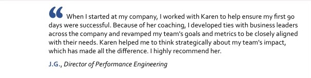 When I started at my company, I worked with Karen to help ensure my first 90 days were successful. Because of her coaching, I developed ties with business leaders across the company and revamped my team's goals and metrics to be closely aligned with their needs. Karen helped me to think strategically about my team's impact, which has made all the difference. I highly recommend her. J.G., Director of Performance Engineering