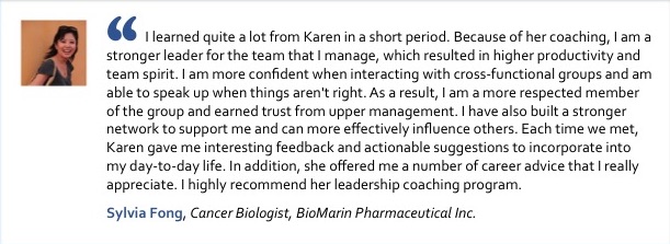 I learned quite a lot from Karen in a short period. Because of her coaching, I am a stronger leader for the team that I manage, which resulted in higher productivity and team spirit. I am more confident when interacting with cross-functional groups and am able to speak up when things aren't right. As a result, I am a more respected member of the group and earned trust from upper management. I have also built a stronger network to support me and can more effectively influence others. Each time we met, Karen gave me interesting feedback and actionable suggestions to incorporate into my day-to-day life. In addition, she offered me a number of career advice that I really appreciate. I highly recommend her leadership coaching program. Sylvia Fong, Cancer Biologist, BioMarin Pharmaceutical Inc.