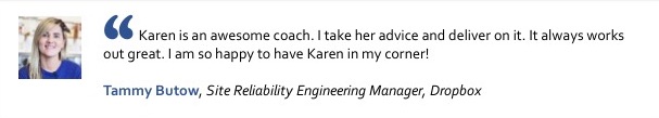 Karen is an awesome coach. I take her advice and deliver on it. It always works out great. I am so happy to have Karen in my corner! Tammy Butow, Engineering Manager